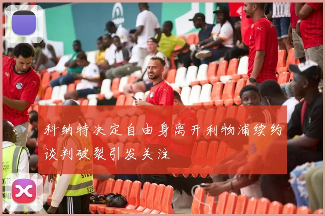 科纳特决定自由身离开利物浦续约谈判破裂引发关注