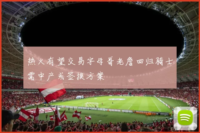 热火有望交易字母哥老詹回归骑士需中产或签换方案