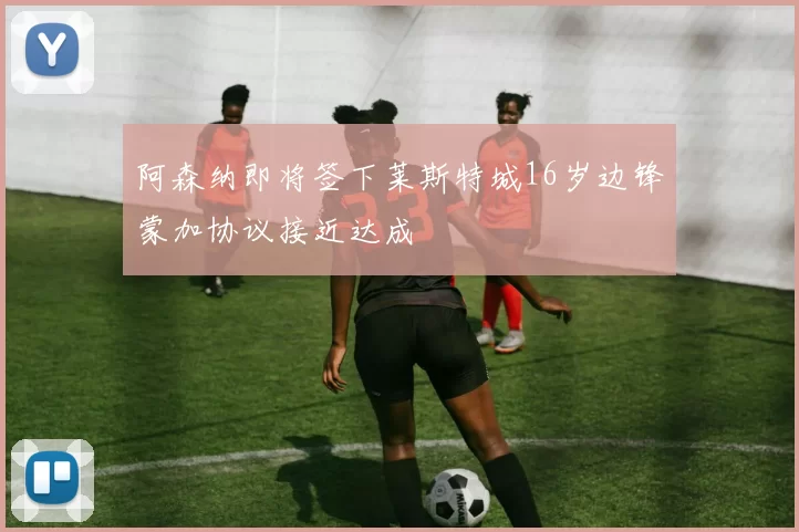 阿森纳即将签下莱斯特城16岁边锋蒙加协议接近达成