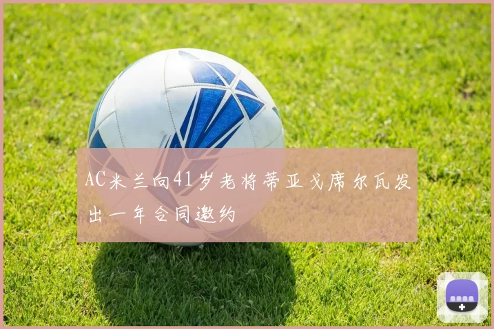 AC米兰向41岁老将蒂亚戈席尔瓦发出一年合同邀约