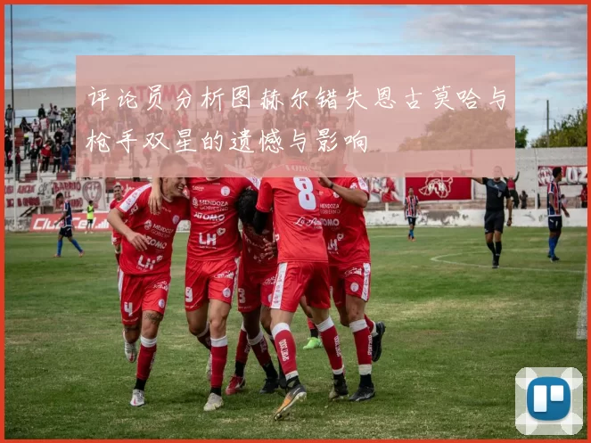 评论员分析图赫尔错失恩古莫哈与枪手双星的遗憾与影响