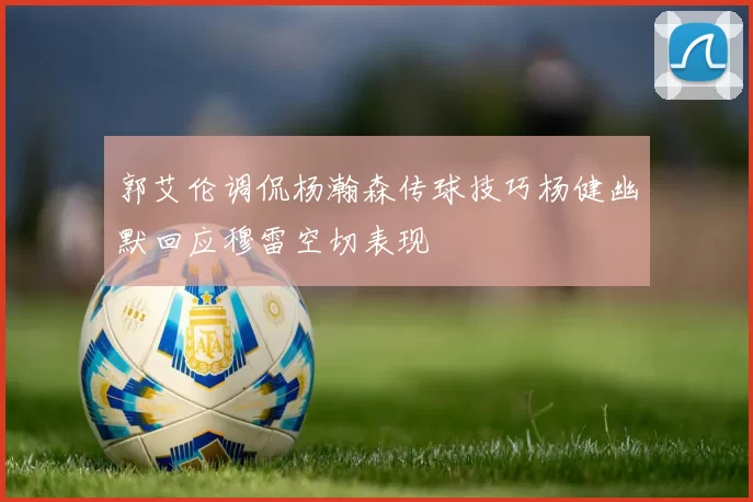 郭艾伦调侃杨瀚森传球技巧杨健幽默回应穆雷空切表现