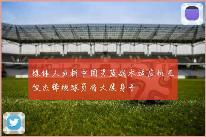 媒体人分析中国男篮战术适应性王俊杰锋线球员将大展身手