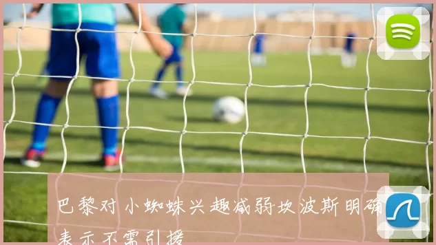 巴黎对小蜘蛛兴趣减弱坎波斯明确表示不需引援
